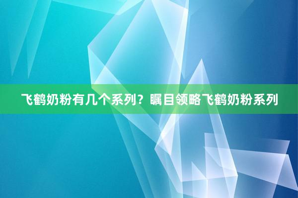 飞鹤奶粉有几个系列？瞩目领略飞鹤奶粉系列