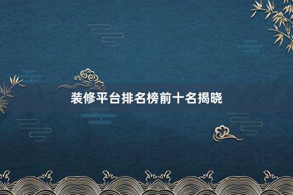 装修平台排名榜前十名揭晓