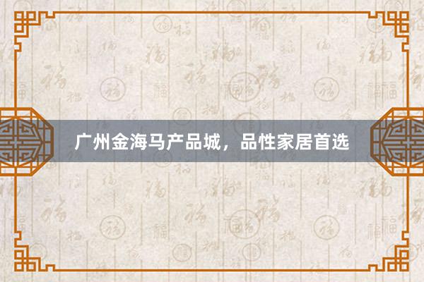 广州金海马产品城，品性家居首选