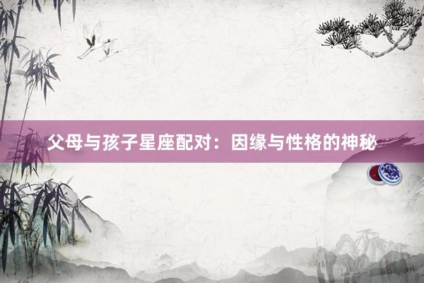 父母与孩子星座配对：因缘与性格的神秘