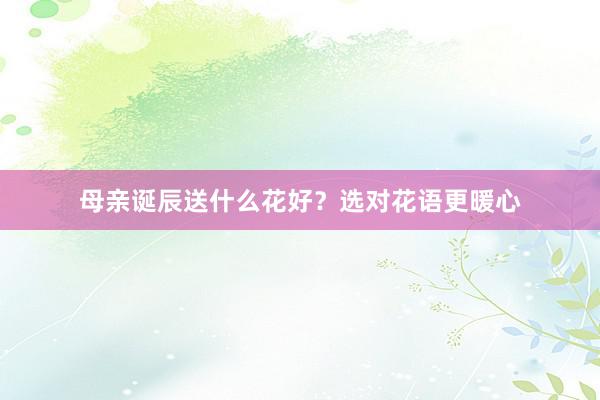 母亲诞辰送什么花好？选对花语更暖心