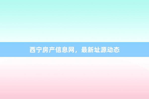 西宁房产信息网,最新址源动态